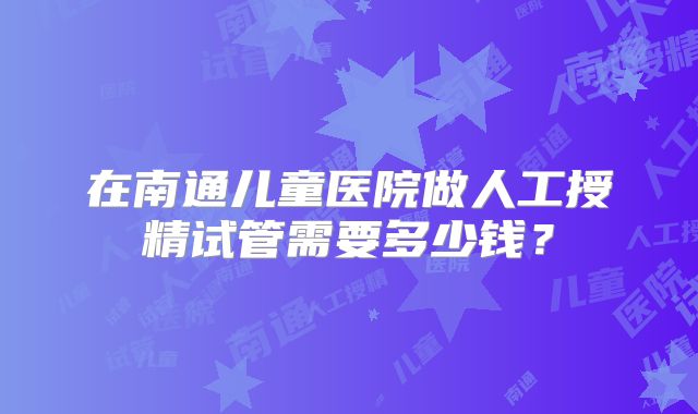 在南通儿童医院做人工授精试管需要多少钱？