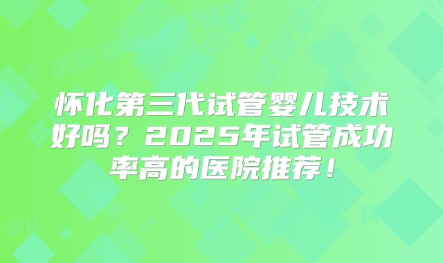 怀化第三代试管婴儿技术好吗？2025年试管成功率高的医院推荐！