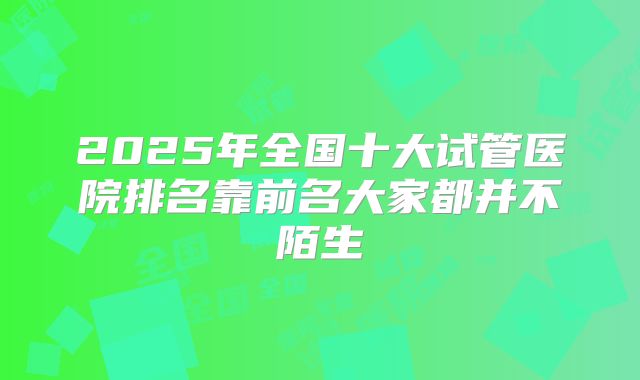 2025年全国十大试管医院排名靠前名大家都并不陌生