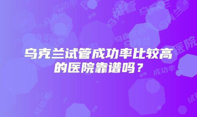 乌克兰试管成功率比较高的医院靠谱吗？