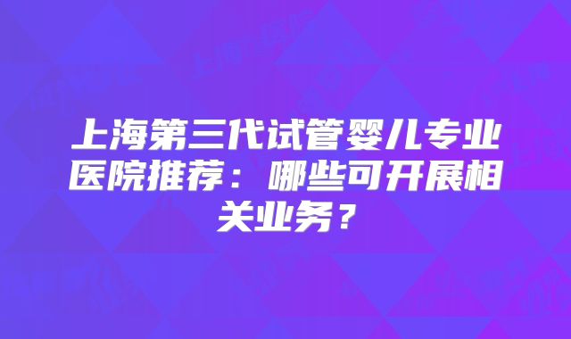上海第三代试管婴儿专业医院推荐：哪些可开展相关业务？