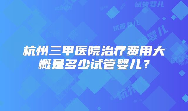 杭州三甲医院治疗费用大概是多少试管婴儿？