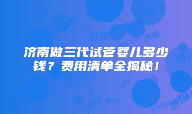 济南做三代试管婴儿多少钱?费用清单全揭秘!