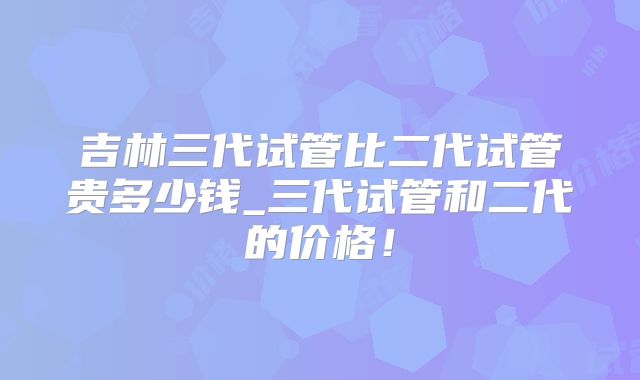 吉林三代试管比二代试管贵多少钱_三代试管和二代的价格！