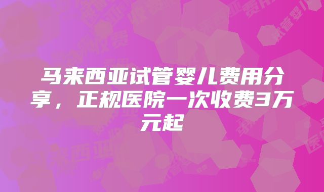 马来西亚试管婴儿费用分享，正规医院一次收费3万元起