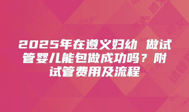 2025年在遵义妇幼 做试管婴儿能包做成功吗?附试管费用及流程