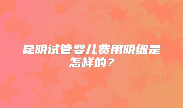 昆明试管婴儿费用明细是怎样的？
