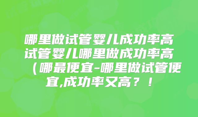 哪里做试管婴儿成功率高试管婴儿哪里做成功率高（哪最便宜-哪里做试管便宜,成功率又高？！