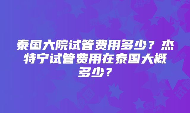 泰国六院试管费用多少？杰特宁试管费用在泰国大概多少？