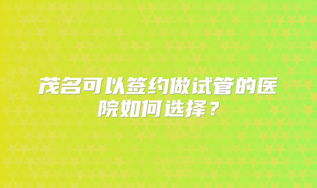 茂名可以签约做试管的医院如何选择？