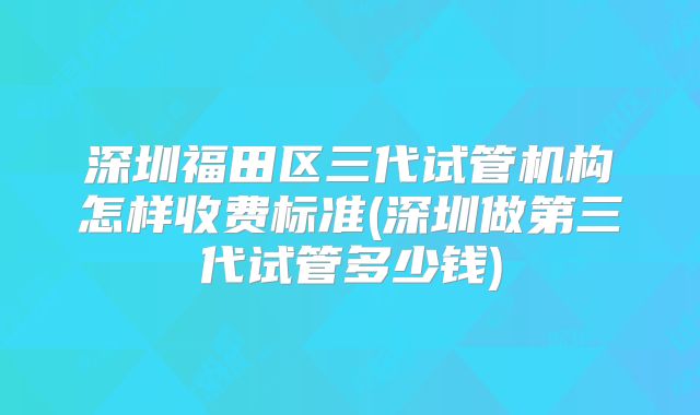 深圳福田区三代试管机构怎样收费标准(深圳做第三代试管多少钱)