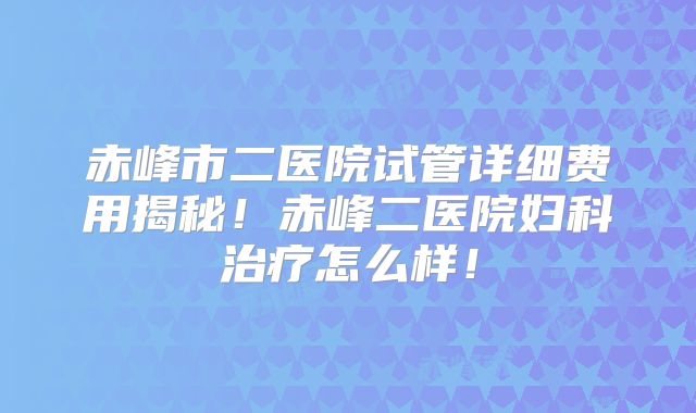 赤峰市二医院试管详细费用揭秘！赤峰二医院妇科治疗怎么样！