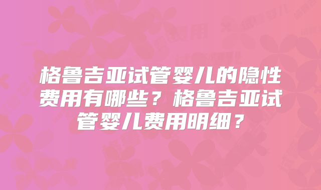 格鲁吉亚试管婴儿的隐性费用有哪些？格鲁吉亚试管婴儿费用明细？