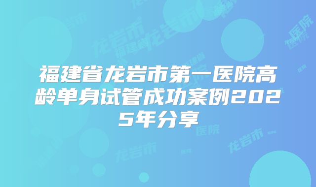 福建省龙岩市第一医院高龄单身试管成功案例2025年分享