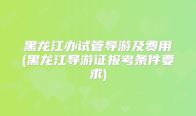 黑龙江办试管导游及费用(黑龙江导游证报考条件要求)