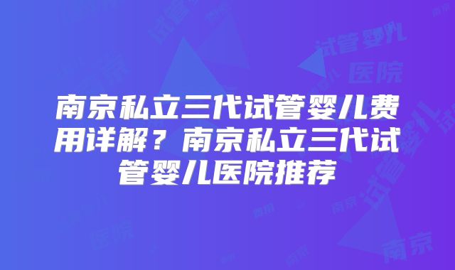 南京私立三代试管婴儿费用详解？南京私立三代试管婴儿医院推荐