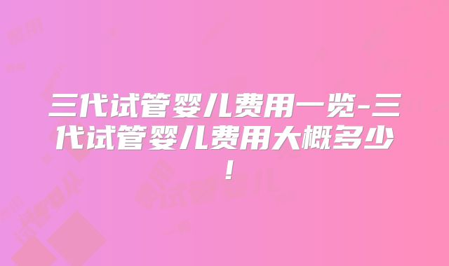 三代试管婴儿费用一览-三代试管婴儿费用大概多少！