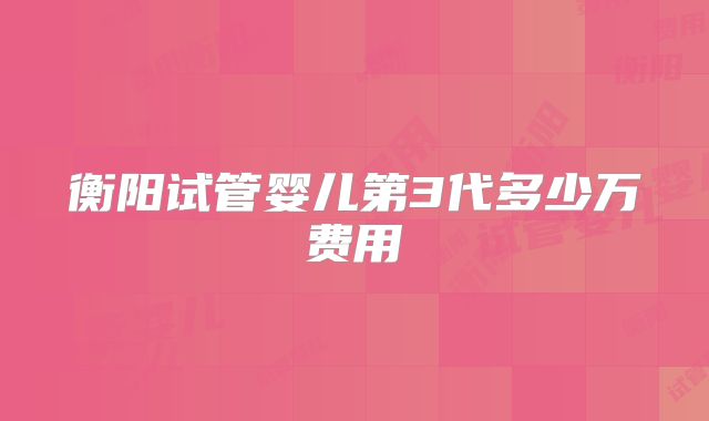 衡阳试管婴儿第3代多少万费用