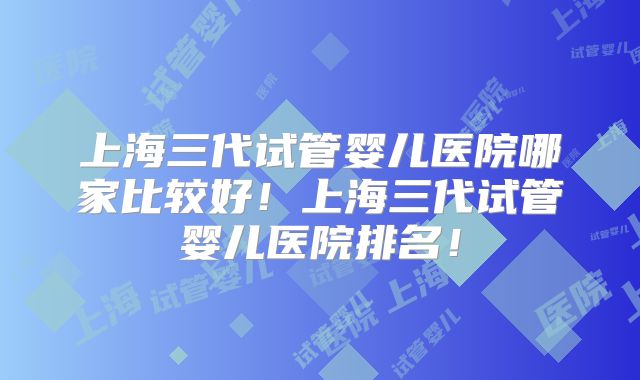 上海三代试管婴儿医院哪家比较好！上海三代试管婴儿医院排名！