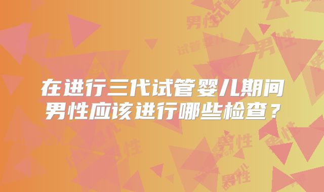 在进行三代试管婴儿期间男性应该进行哪些检查?