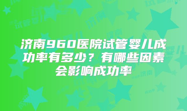 济南960医院试管婴儿成功率有多少？有哪些因素会影响成功率