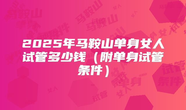 2025年马鞍山单身女人试管多少钱(附单身试管条件)