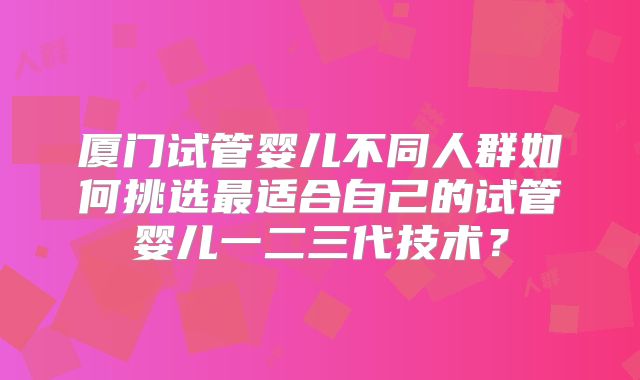 厦门试管婴儿不同人群如何挑选最适合自己的试管婴儿一二三代技术?