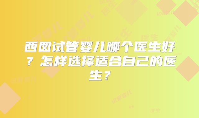 西囡试管婴儿哪个医生好？怎样选择适合自己的医生？