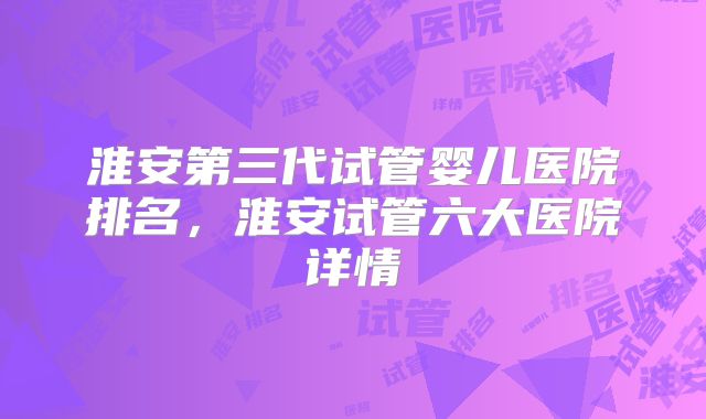 淮安第三代试管婴儿医院排名，淮安试管六大医院详情