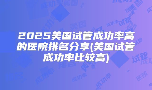 2025美国试管成功率高的医院排名分享(美国试管成功率比较高)