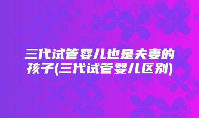 三代试管婴儿也是夫妻的孩子(三代试管婴儿区别)