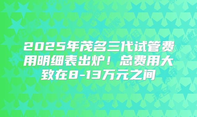 2025年茂名三代试管费用明细表出炉！总费用大致在8-13万元之间