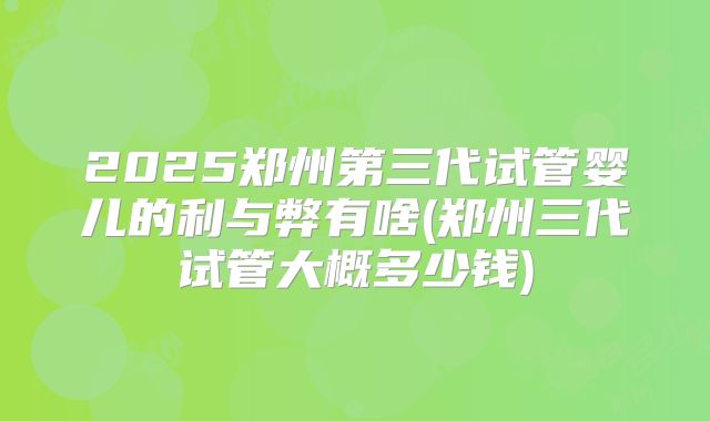 2025郑州第三代试管婴儿的利与弊有啥(郑州三代试管大概多少钱)