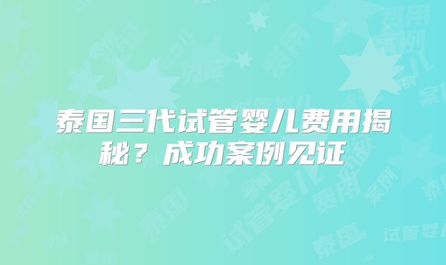 泰国三代试管婴儿费用揭秘？成功案例见证