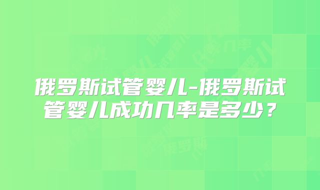 俄罗斯试管婴儿-俄罗斯试管婴儿成功几率是多少?