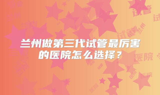 兰州做第三代试管最厉害的医院怎么选择？