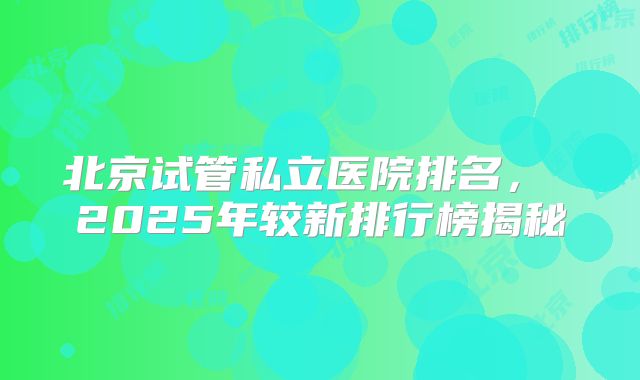 北京试管私立医院排名, 2025年较新排行榜揭秘