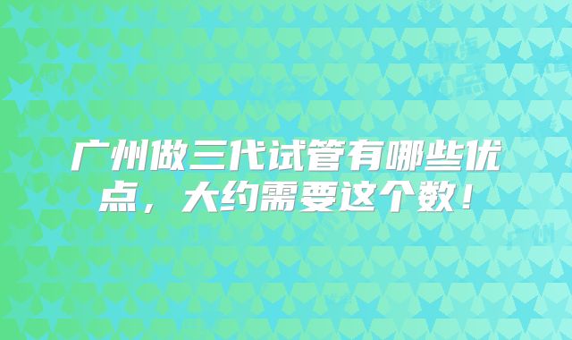 广州做三代试管有哪些优点，大约需要这个数！