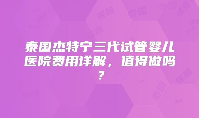 泰国杰特宁三代试管婴儿医院费用详解,值得做吗?