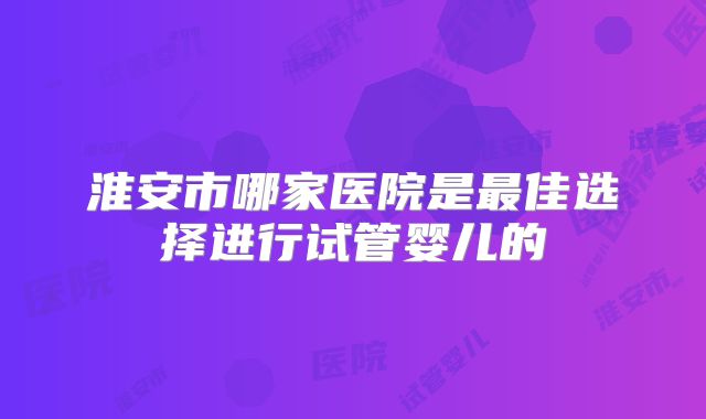 淮安市哪家医院是最佳选择进行试管婴儿的