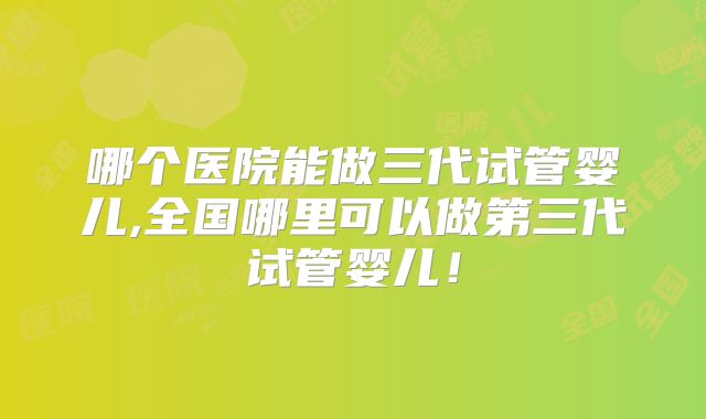 哪个医院能做三代试管婴儿,全国哪里可以做第三代试管婴儿!