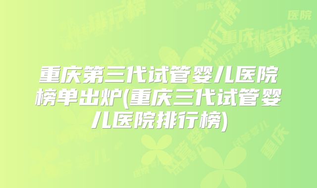 重庆第三代试管婴儿医院榜单出炉(重庆三代试管婴儿医院排行榜)