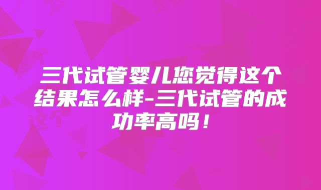 三代试管婴儿您觉得这个结果怎么样-三代试管的成功率高吗！