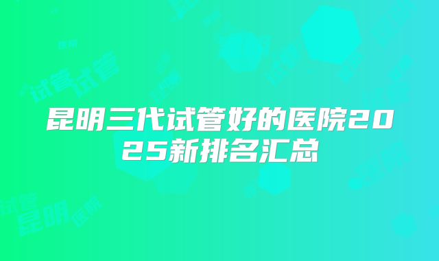 昆明三代试管好的医院2025新排名汇总