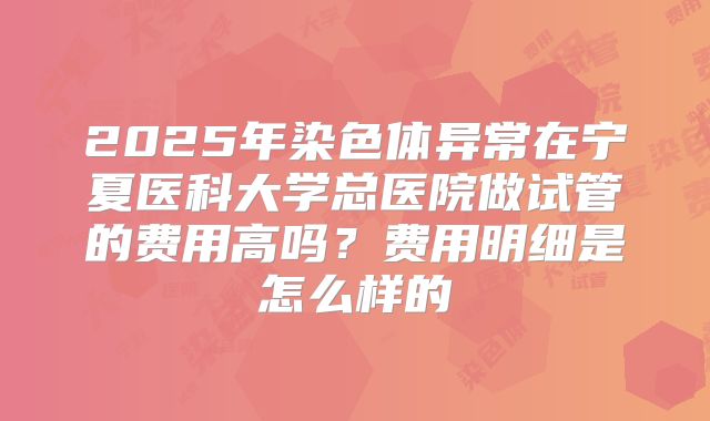 2025年染色体异常在宁夏医科大学总医院做试管的费用高吗?费用明细是怎么样的