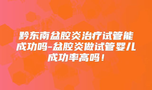 黔东南盆腔炎治疗试管能成功吗-盆腔炎做试管婴儿成功率高吗！