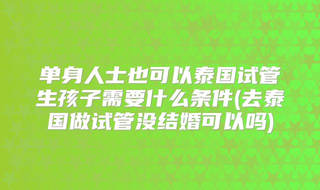 单身人士也可以泰国试管生孩子需要什么条件(去泰国做试管没结婚可以吗)