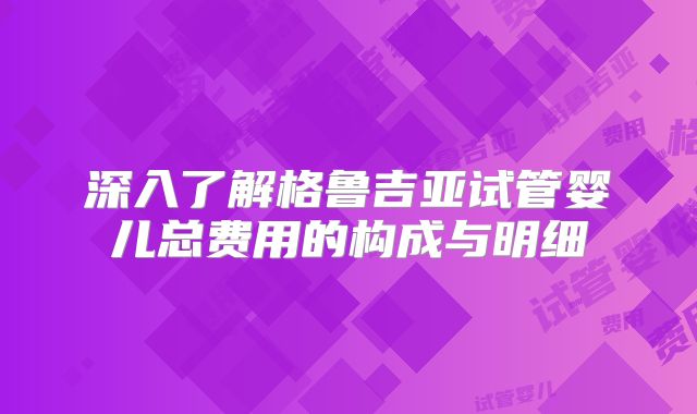 深入了解格鲁吉亚试管婴儿总费用的构成与明细