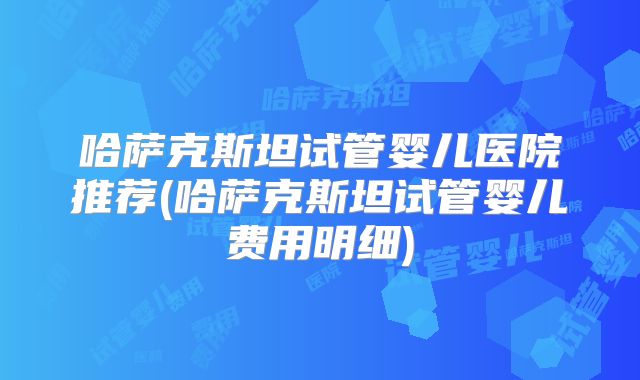 哈萨克斯坦试管婴儿医院推荐(哈萨克斯坦试管婴儿费用明细)