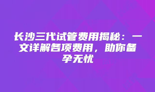 长沙三代试管费用揭秘：一文详解各项费用，助你备孕无忧
